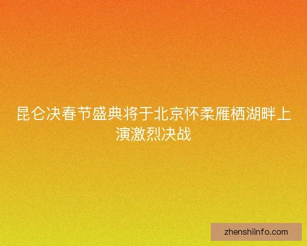昆仑决春节盛典将于北京怀柔雁栖湖畔上演激烈决战