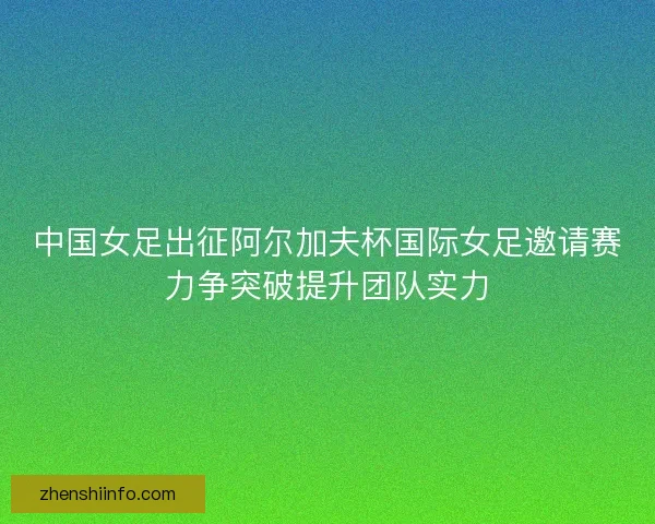 中国女足出征阿尔加夫杯国际女足邀请赛力争突破提升团队实力